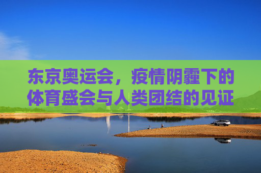 东京奥运会,疫情阴霾下的体育盛会与人类团结的见证