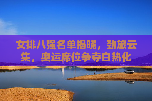 女排八强名单揭晓,劲旅云集,奥运席位争夺白热化