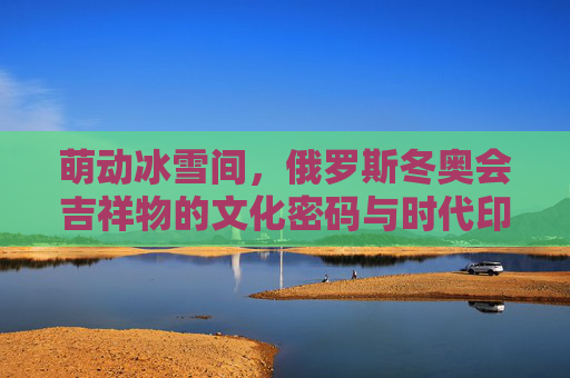 萌动冰雪间,俄罗斯冬奥会吉祥物的文化密码与时代印记
