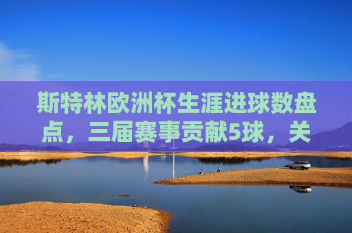 斯特林欧洲杯生涯进球数盘点,三届赛事贡献5球,关键战屡建奇功,斯特林欧洲杯生涯三届5球 关键战屡建奇功