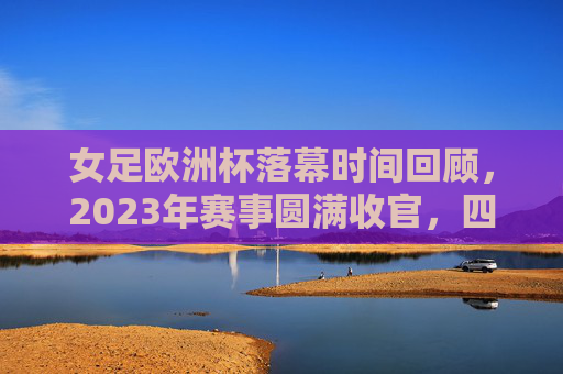 女足欧洲杯落幕时间回顾，2023年赛事圆满收官，四年一届的足坛盛宴，2023女足欧洲杯圆满收官，四年一届足坛盛宴落幕