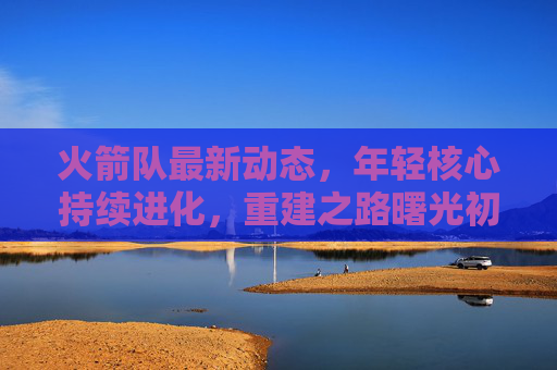 火箭队最新动态,年轻核心持续进化,重建之路曙光初现