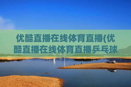 优酷直播在线体育直播(优酷直播在线体育直播乒乓球视频)