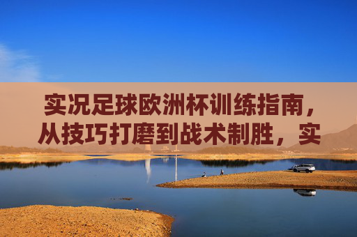 实况足球欧洲杯训练指南，从技巧打磨到战术制胜，实况足球欧洲杯，从技巧打磨到战术制胜的训练指南