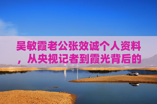 吴敏霞老公张效诚个人资料,从央视记者到霞光背后的坚实力量,张效诚,从央视记者到霞光背后的坚实力量