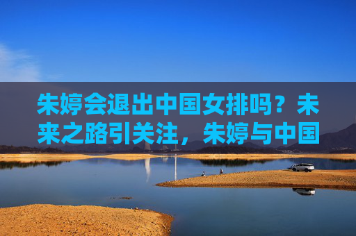 朱婷会退出中国女排吗?未来之路引关注,朱婷与中国女排未来去留引关注