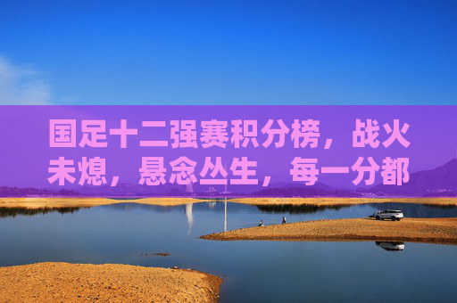 国足十二强赛积分榜，战火未熄，悬念丛生，每一分都是希望，十二强赛积分榜战火未熄 悬念丛生每一分皆希望