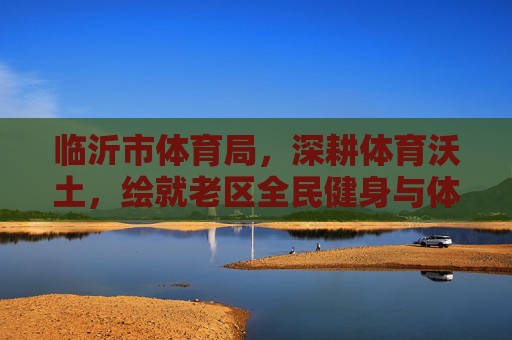 临沂市体育局,深耕体育沃土,绘就老区全民健身与体育发展新画卷,临沂市体育局深耕体育沃土 绘就老区全民健身与体育发展新画卷