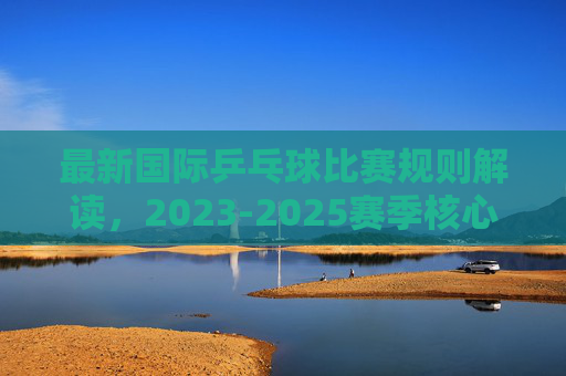 最新国际乒乓球比赛规则解读，2023-2025赛季核心变化与要点，2023-2025赛季国际乒乓球比赛规则解读，核心变化与要点