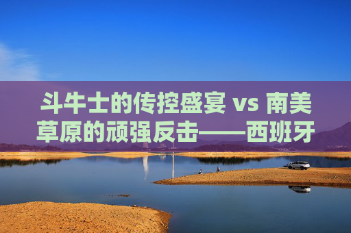 斗牛士的传控盛宴 vs 南美草原的顽强反击——西班牙vs乌拉圭,足球风格的极致碰撞