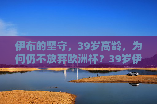 伊布的坚守，39岁高龄，为何仍不放弃欧洲杯？39岁伊布的坚守，为何仍不放弃欧洲杯？