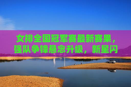 女排全国冠军赛最新赛果,强队争锋悬念升级,新星闪耀引关注,女排全国冠军赛最新战报,强队争锋悬念升级,新星闪耀受关注