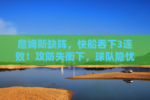 詹姆斯缺阵,快船吞下3连败!攻防失衡下,球队隐忧浮现,詹姆斯缺阵,快船3连败攻防失衡隐忧浮现