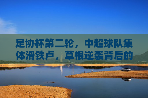足协杯第二轮,中超球队集体滑铁卢,草根逆袭背后的冷思考,足协杯第二轮,中超集体滑铁卢,草根逆袭背后的冷思考
