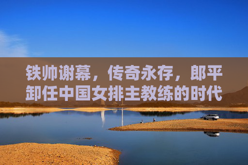 铁帅谢幕，传奇永存，郎平卸任中国女排主教练的时代回响，郎平卸任，铁帅谢幕，传奇永存的时代回响
