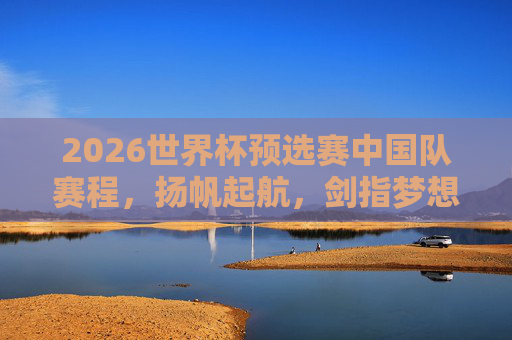 2026世界杯预选赛中国队赛程，扬帆起航，剑指梦想征途，2026世界杯预选赛中国队赛程，扬帆起航，剑指梦想征途