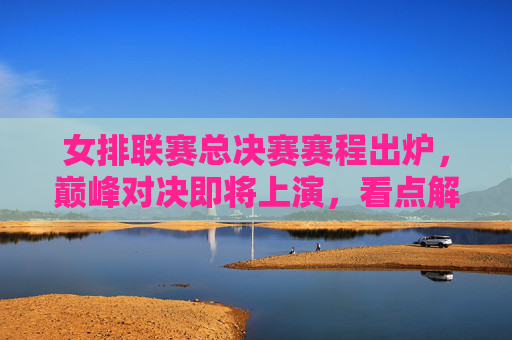 女排联赛总决赛赛程出炉，巅峰对决即将上演，看点解析，女排联赛总决赛赛程出炉，巅峰对决看点解析