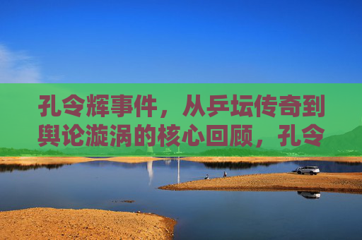 孔令辉事件,从乒坛传奇到舆论漩涡的核心回顾,孔令辉事件,从乒坛传奇到舆论漩涡的核心回顾