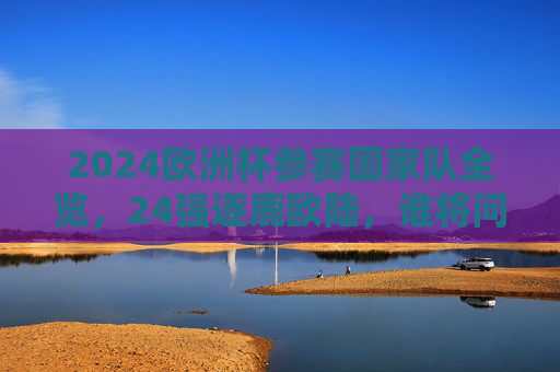 2024欧洲杯参赛国家队全览,24强逐鹿欧陆,谁将问鼎?2024欧洲杯24强逐鹿欧陆,谁将问鼎?