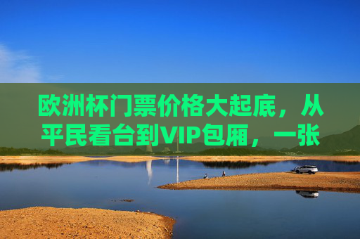 欧洲杯门票价格大起底，从平民看台到VIP包厢，一张票到底要花多少钱？欧洲杯门票价格大起底，从平民看台到VIP包厢，一张票要花多少钱？