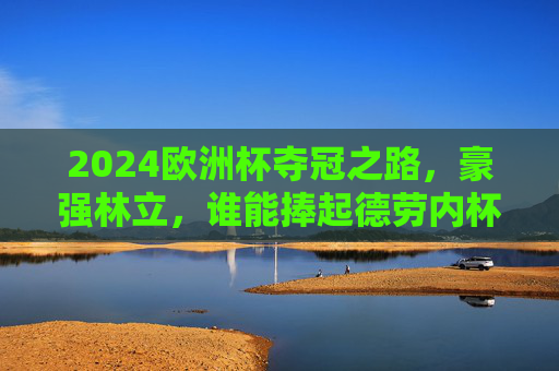 2024欧洲杯夺冠之路，豪强林立，谁能捧起德劳内杯？2024欧洲杯夺冠之路，豪强林立，谁将捧起德劳内杯？