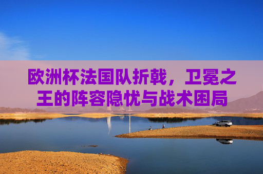 欧洲杯法国队折戟,卫冕之王的阵容隐忧与战术困局