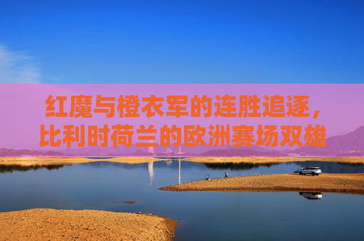 红魔与橙衣军的连胜追逐,比利时荷兰的欧洲赛场双雄记,红魔橙衣军,欧洲赛场双雄的连胜追逐