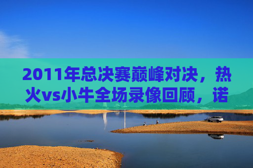 2011年总决赛巅峰对决,热火vs小牛全场录像回顾,诺天王如何击碎三巨头王朝梦?诺天王2011总决赛击碎热火三巨头王朝梦