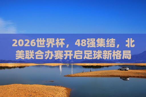 2026世界杯，48强集结，北美联合办赛开启足球新格局，2026世界杯，北美联合办赛开启新格局，48强集结