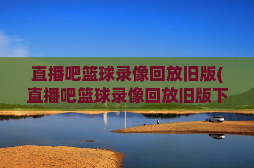 直播吧篮球录像回放旧版(直播吧篮球录像回放旧版下载)