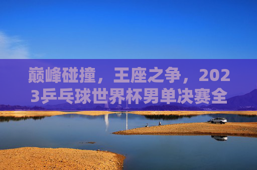 巅峰碰撞,王座之争,2023乒乓球世界杯男单决赛全记录