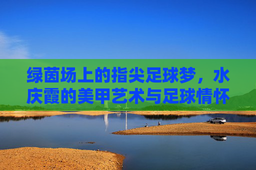 绿茵场上的指尖足球梦，水庆霞的美甲艺术与足球情怀，指尖绿茵梦，水庆霞的美甲艺术与足球情怀
