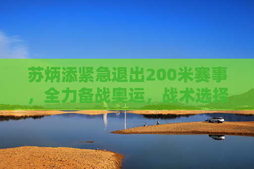 苏炳添紧急退出200米赛事，全力备战奥运，战术选择引关注，苏炳添退出200米全力备战奥运，战术选择引关注