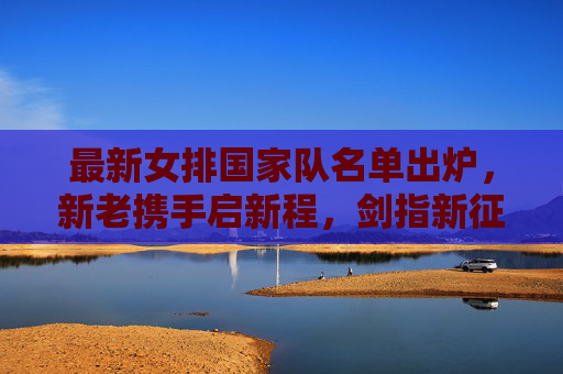 最新女排国家队名单出炉,新老携手启新程,剑指新征程,女排国家队名单出炉,新老携手启新程剑指新征程