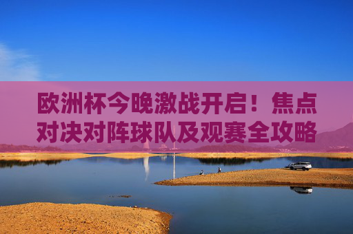 欧洲杯今晚激战开启!焦点对决对阵球队及观赛全攻略,欧洲杯今晚激战开启,焦点对决对阵球队及观赛全攻略