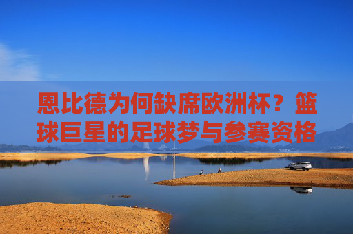 恩比德为何缺席欧洲杯？篮球巨星的足球梦与参赛资格的现实壁垒，恩比德足球梦遇阻，缺席欧洲杯的参赛资格壁垒