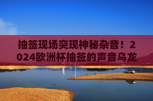 抽签现场突现神秘杂音！2024欧洲杯抽签的声音乌龙与网络狂欢，2024欧洲杯抽签突现神秘杂音！声音乌龙引爆网络狂欢