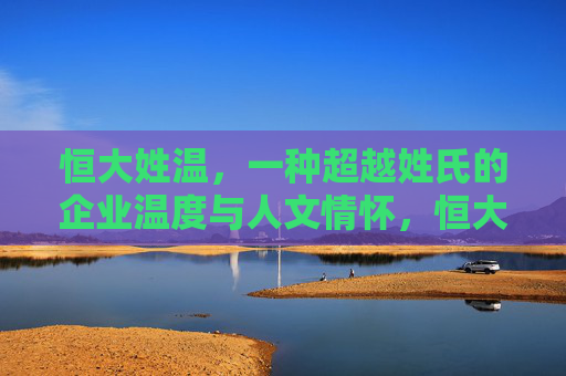 恒大姓温,一种超越姓氏的企业温度与人文情怀,恒大姓温,超越姓氏的企业温度与人文情怀