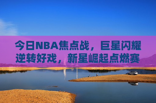今日NBA焦点战,巨星闪耀逆转好戏,新星崛起点燃赛季悬念