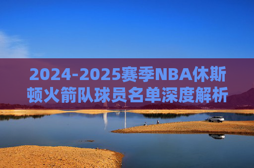 2024-2025赛季NBA休斯顿火箭队球员名单深度解析，青春风暴再起，重建之路加速，2024-2025赛季火箭队名单深度解析，青春风暴再起，重建加速
