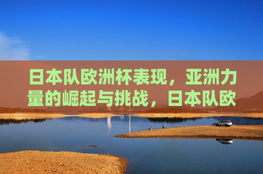 日本队欧洲杯表现,亚洲力量的崛起与挑战,日本队欧洲杯表现,亚洲力量崛起的缩影与挑战