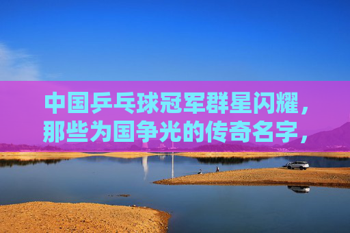 中国乒乓球冠军群星闪耀，那些为国争光的传奇名字，国乒冠军群星闪耀，传奇名字铸就辉煌