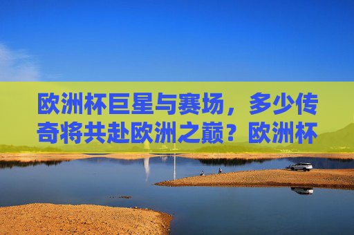 欧洲杯巨星与赛场，多少传奇将共赴欧洲之巅？欧洲杯巨星与传奇共赴巅峰