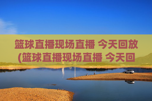 篮球直播现场直播 今天回放(篮球直播现场直播 今天回放视频)