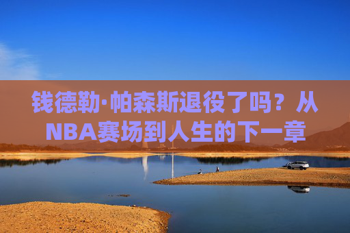 钱德勒·帕森斯退役了吗?从NBA赛场到人生的下一章