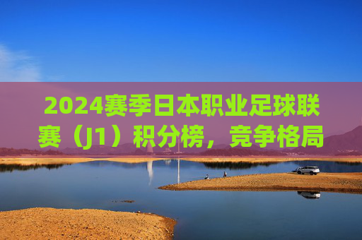 2024赛季日本职业足球联赛（J1）积分榜，竞争格局与球队动态综述，2024赛季J1联赛积分榜竞争格局与球队动态综述