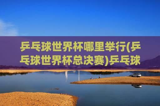 乒乓球世界杯哪里举行(乒乓球世界杯总决赛)乒乓球世界杯总决赛举办地