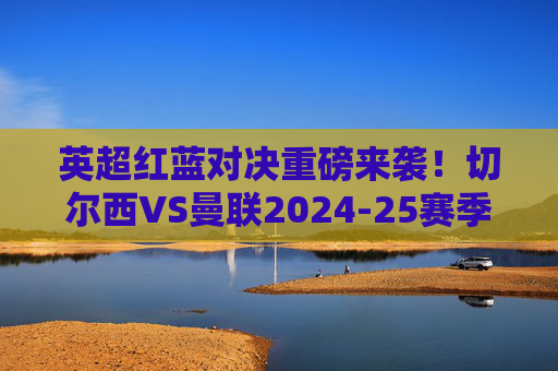 英超红蓝对决重磅来袭!切尔西VS曼联2024-25赛季联赛赛程正式确定
