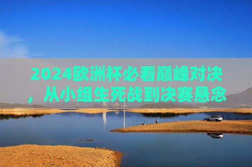 2024欧洲杯必看巅峰对决，从小组生死战到决赛悬念，这些比赛不容错过！2024欧洲杯必看巅峰对决，从小组生死战到决赛悬念