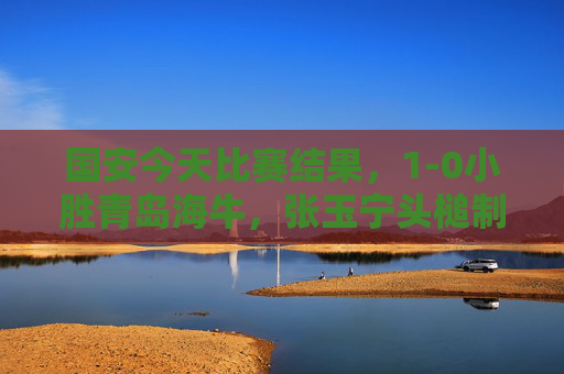 国安今天比赛结果,1-0小胜青岛海牛,张玉宁头槌制胜,豪取联赛三连胜